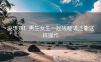 没想到！男生女生一起嗟嗟嗟还能这样操作