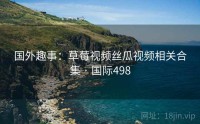 国外趣事：草莓视频丝瓜视频相关合集 · 国际498
