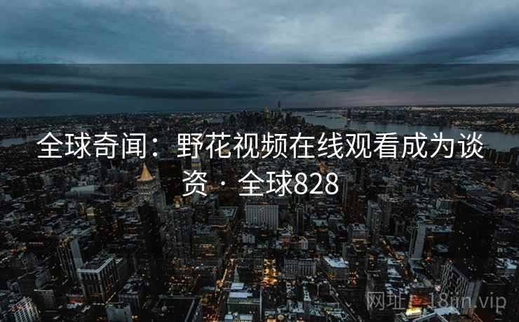 全球奇闻:野花视频在线观看成为谈资 · 全球828 全球奇闻:野花视频在线观看成为谈资 · 全球828