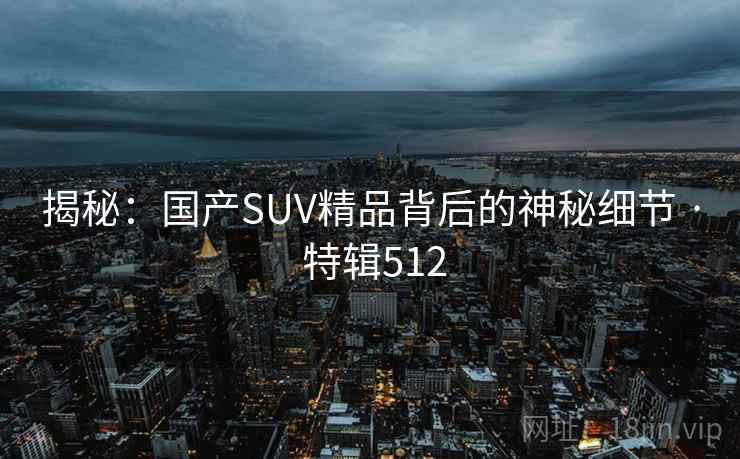揭秘:国产SUV精品背后的神秘细节 · 特辑512 揭秘:国产SUV精品背后的神秘细节 · 特辑512