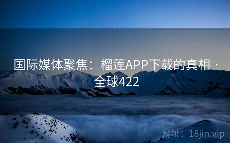 国际媒体聚焦:榴莲APP下载的真相 · 全球422 国际媒体聚焦:榴莲APP下载的真相 · 全球422