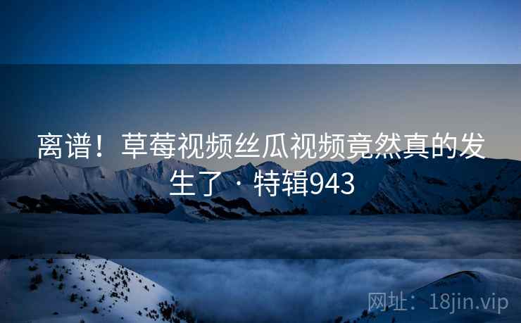 离谱!草莓视频丝瓜视频竟然真的发生了 · 特辑943 离谱!草莓视频丝瓜视频竟然真的发生了 · 特辑943